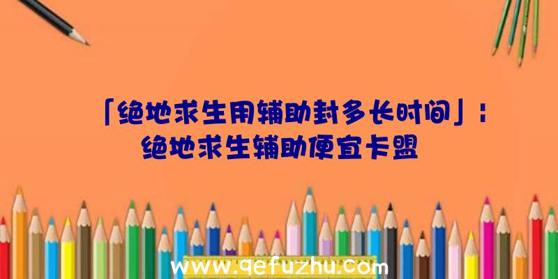 「绝地求生用辅助封多长时间」|绝地求生辅助便宜卡盟